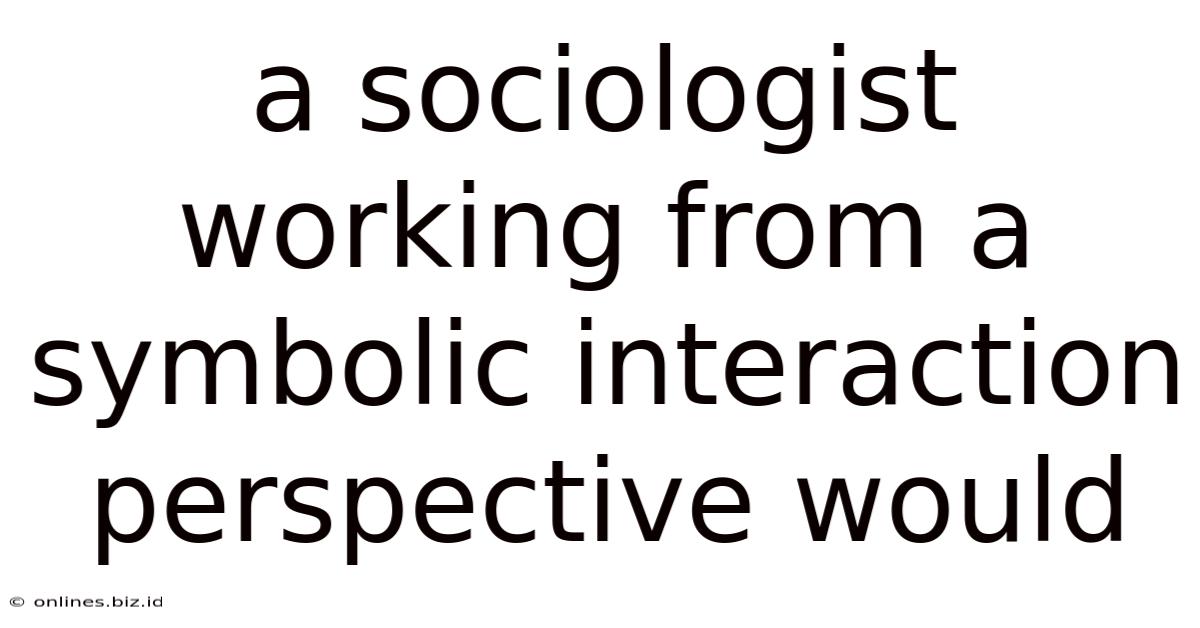 A Sociologist Working From A Symbolic Interaction Perspective Would