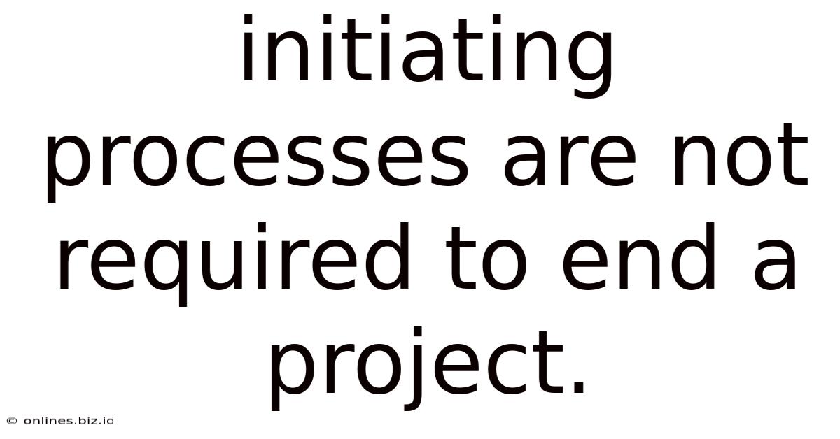 Initiating Processes Are Not Required To End A Project.