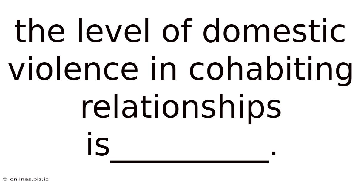 The Level Of Domestic Violence In Cohabiting Relationships Is__________.