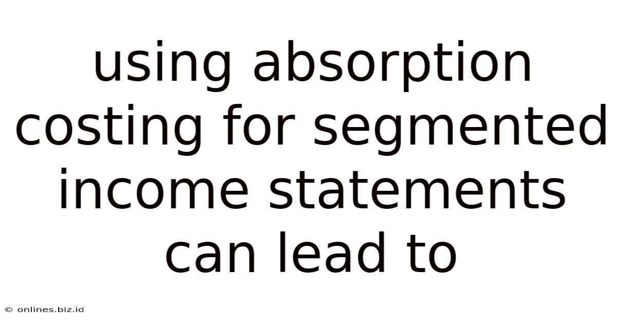 Using Absorption Costing For Segmented Income Statements Can Lead To